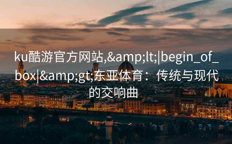 ku酷游官方网站,<|begin_of_box|>东亚体育:传统与现代的交响曲   ku酷游官方网站,<|begin_of_box|>东亚体育:传统与现代的交响曲