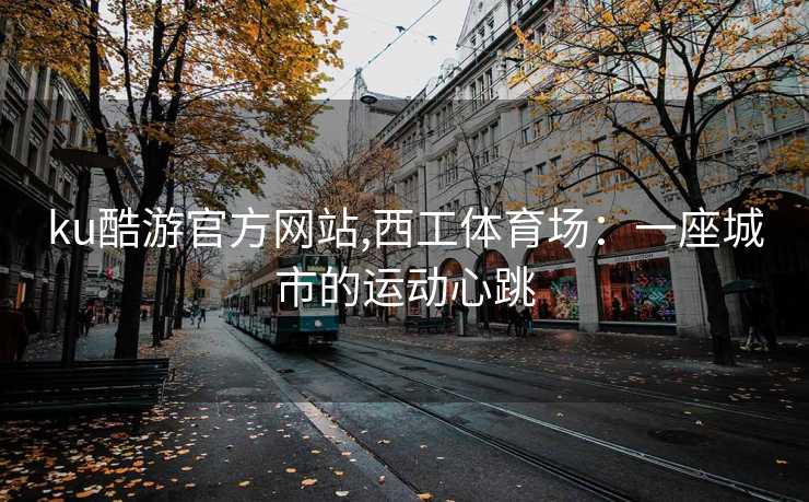 ku酷游官方网站,西工体育场:一座城市的运动心跳
