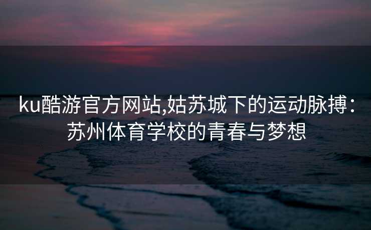 ku酷游官方网站,姑苏城下的运动脉搏:苏州体育学校的青春与梦想