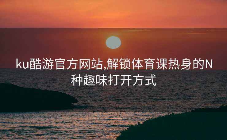 ku酷游官方网站,解锁体育课热身的N种趣味打开方式