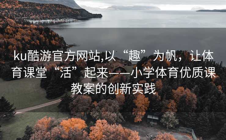 ku酷游官方网站,以“趣”为帆,让体育课堂“活”起来——小学体育优质课教案的创新实践