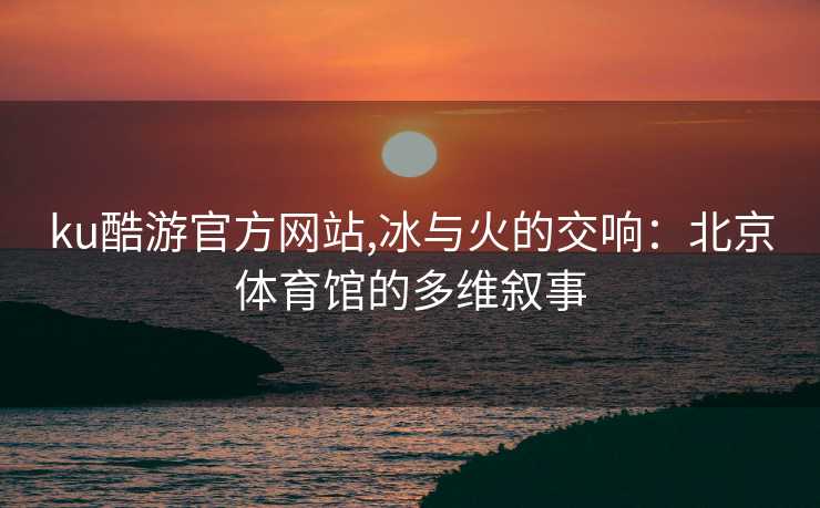 ku酷游官方网站,冰与火的交响:北京体育馆的多维叙事