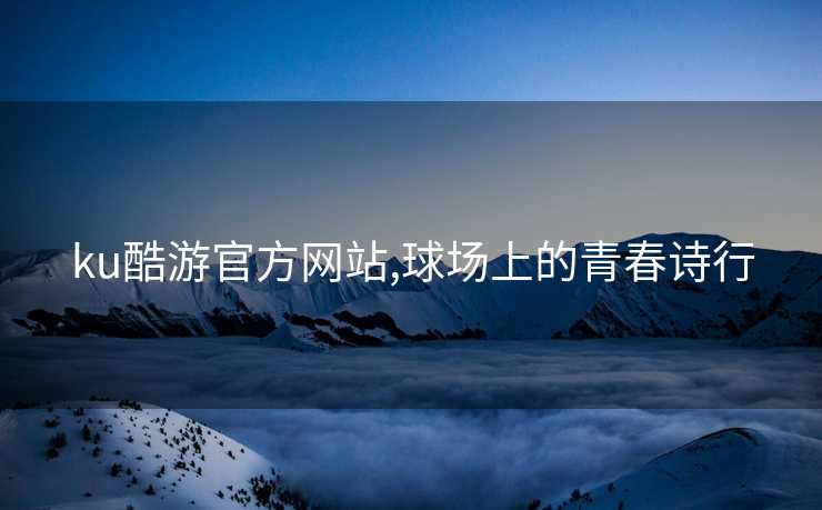 ku酷游官方网站,球场上的青春诗行