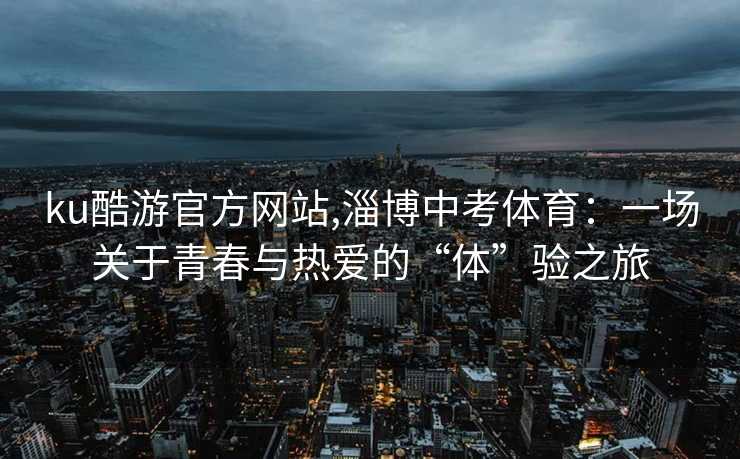 ku酷游官方网站,淄博中考体育：一场关于青春与热爱的“体”验之旅
