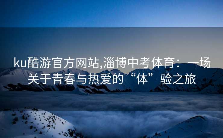 ku酷游官方网站,淄博中考体育:一场关于青春与热爱的“体”验之旅 ku酷游官方网站,淄博中考体育:一场关于青春与热爱的“体”验之旅