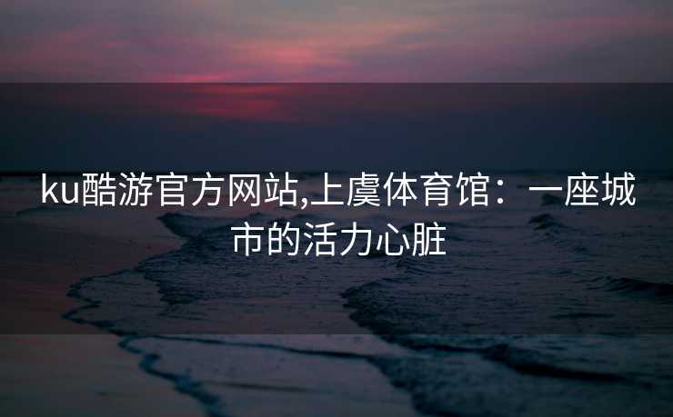 ku酷游官方网站,上虞体育馆:一座城市的活力心脏