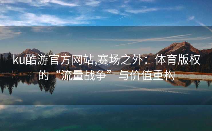 ku酷游官方网站,赛场之外:体育版权的“流量战争”与价值重构