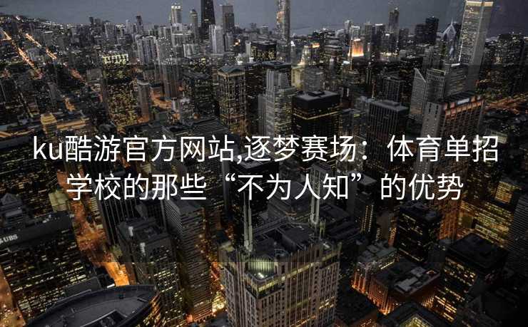 ku酷游官方网站,逐梦赛场：体育单招学校的那些“不为人知”的优势