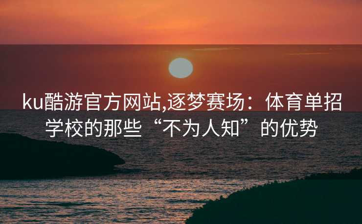 ku酷游官方网站,逐梦赛场：体育单招学校的那些“不为人知”的优势