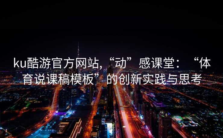 ku酷游官方网站,“动”感课堂：“体育说课稿模板”的创新实践与思考