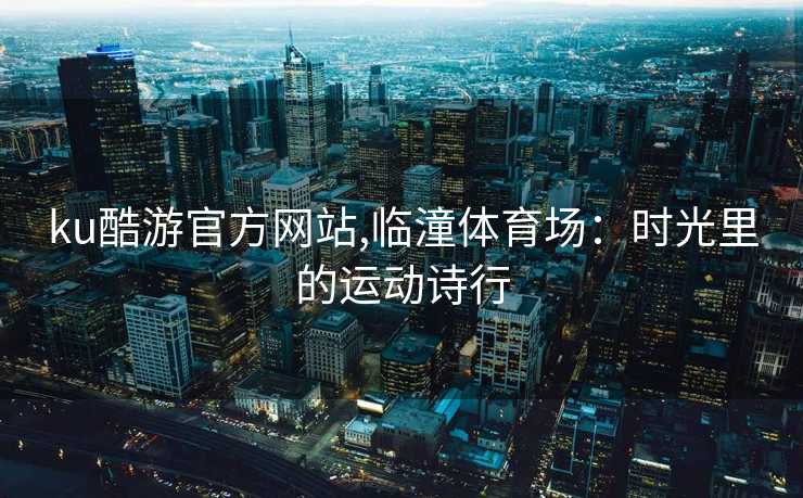 ku酷游官方网站,临潼体育场：时光里的运动诗行