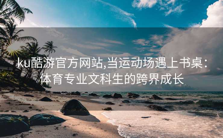 ku酷游官方网站,当运动场遇上书桌：体育专业文科生的跨界成长