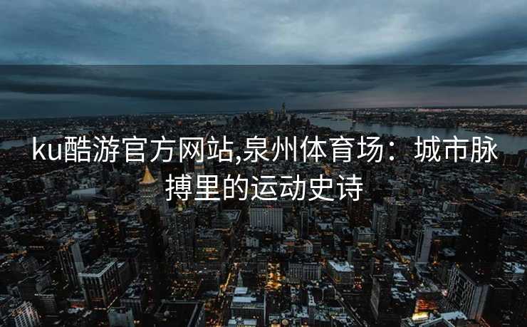 ku酷游官方网站,泉州体育场：城市脉搏里的运动史诗