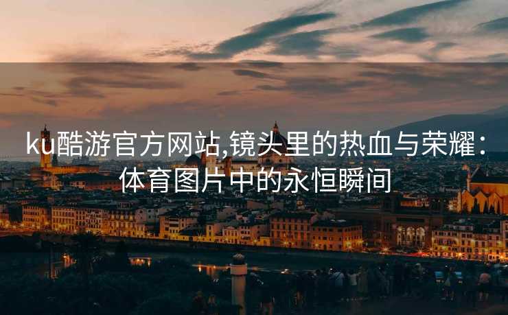 ku酷游官方网站,镜头里的热血与荣耀：体育图片中的永恒瞬间