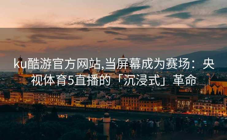 ku酷游官方网站,当屏幕成为赛场：央视体育5直播的「沉浸式」革命