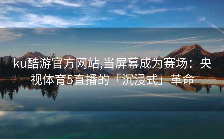 ku酷游官方网站,当屏幕成为赛场：央视体育5直播的「沉浸式」革命