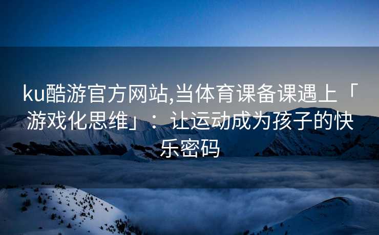 ku酷游官方网站,当体育课备课遇上「游戏化思维」：让运动成为孩子的快乐密码