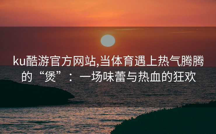ku酷游官方网站,当体育遇上热气腾腾的“煲”：一场味蕾与热血的狂欢