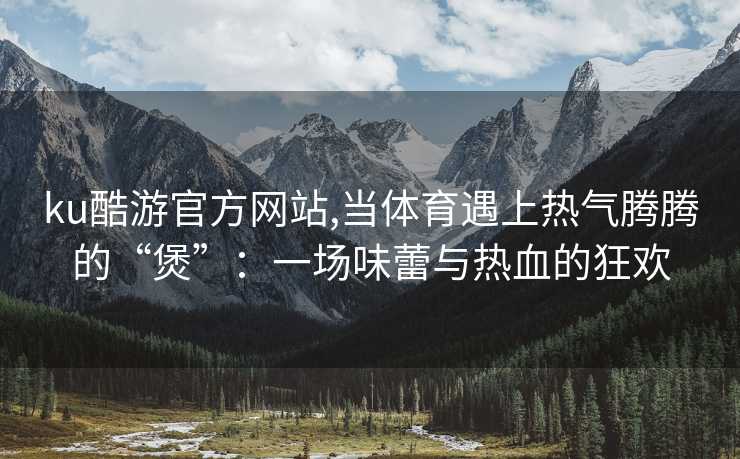 ku酷游官方网站,当体育遇上热气腾腾的“煲”：一场味蕾与热血的狂欢
