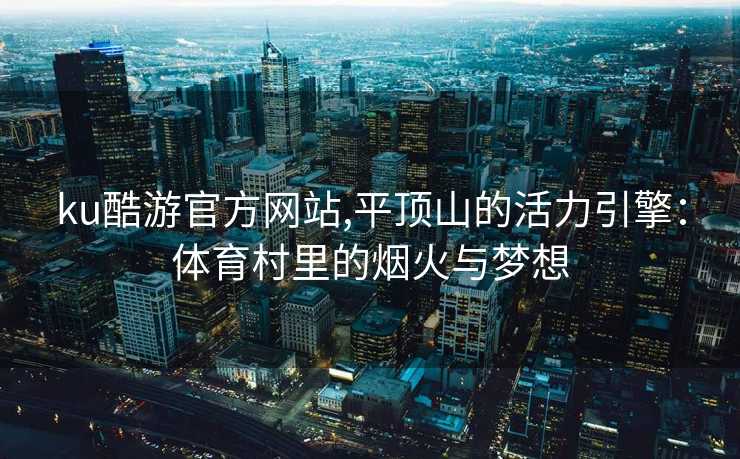 ku酷游官方网站,平顶山的活力引擎：体育村里的烟火与梦想