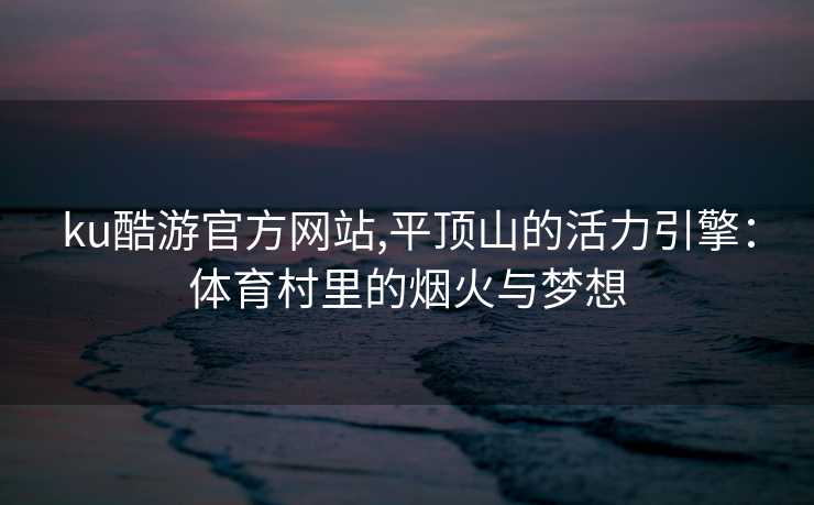 ku酷游官方网站,平顶山的活力引擎：体育村里的烟火与梦想
