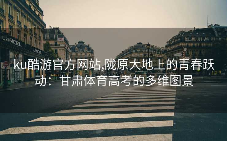 ku酷游官方网站,陇原大地上的青春跃动：甘肃体育高考的多维图景
