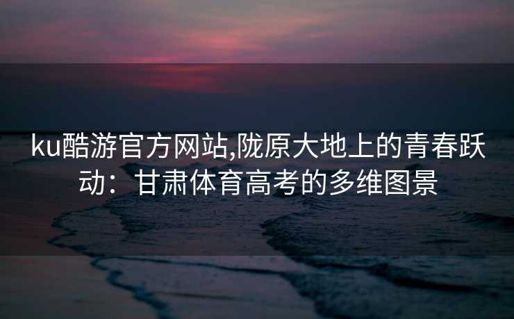 ku酷游官方网站,陇原大地上的青春跃动：甘肃体育高考的多维图景