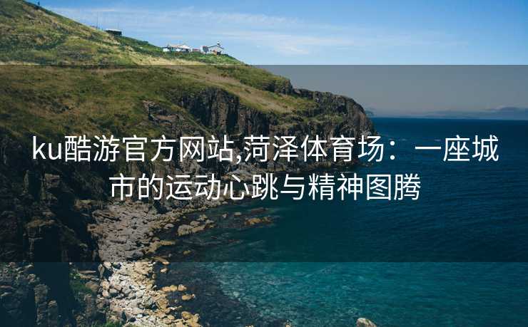 ku酷游官方网站,菏泽体育场：一座城市的运动心跳与精神图腾