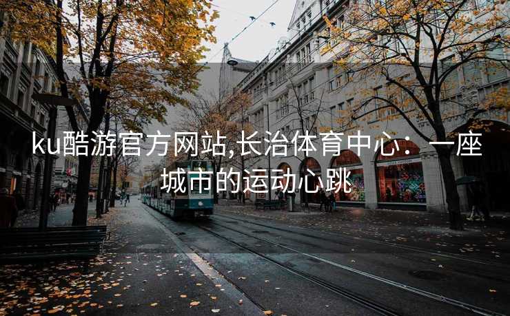 ku酷游官方网站,长治体育中心：一座城市的运动心跳