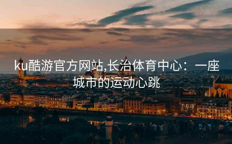 ku酷游官方网站,长治体育中心：一座城市的运动心跳