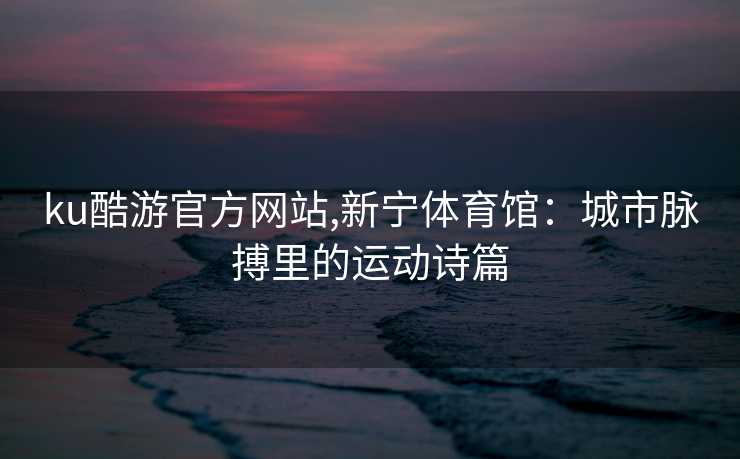 ku酷游官方网站,新宁体育馆：城市脉搏里的运动诗篇