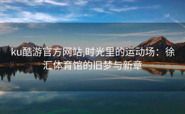 ku酷游官方网站,时光里的运动场：徐汇体育馆的旧梦与新章