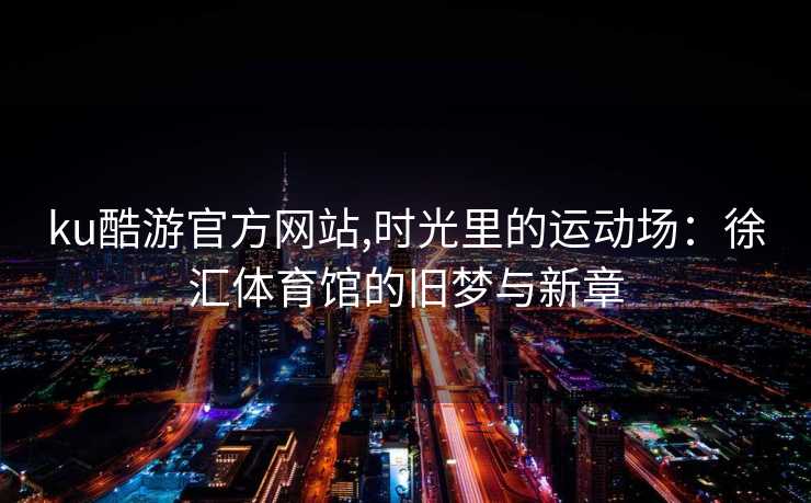 ku酷游官方网站,时光里的运动场：徐汇体育馆的旧梦与新章