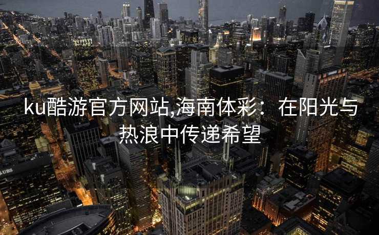 ku酷游官方网站,海南体彩：在阳光与热浪中传递希望