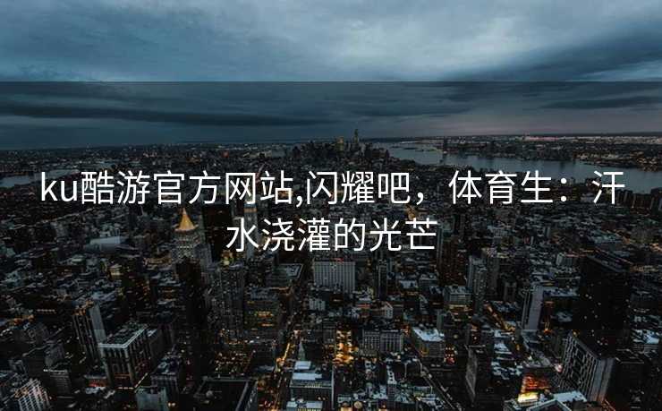 ku酷游官方网站,闪耀吧，体育生：汗水浇灌的光芒