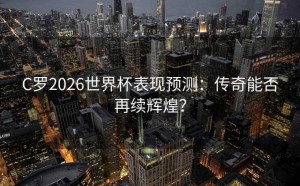 C罗2026世界杯表现预测：传奇能否再续辉煌？