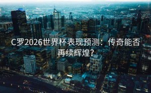 C罗2026世界杯表现预测：传奇能否再续辉煌？