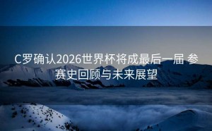 C罗确认2026世界杯将成最后一届 参赛史回顾与未来展望