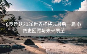 C罗确认2026世界杯将成最后一届 参赛史回顾与未来展望