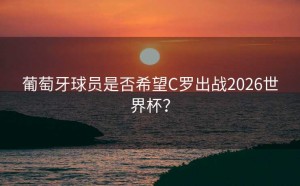 葡萄牙球员是否希望C罗出战2026世界杯？