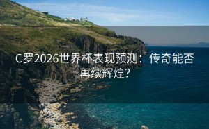 C罗2026世界杯表现预测：传奇能否再续辉煌？