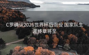C罗确认2026世界杯后退役 国家队生涯终章将至