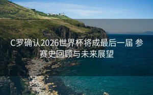 C罗确认2026世界杯将成最后一届 参赛史回顾与未来展望