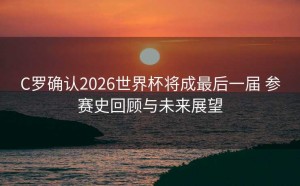 C罗确认2026世界杯将成最后一届 参赛史回顾与未来展望
