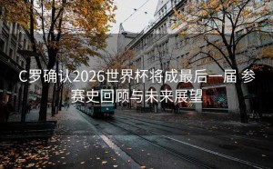 C罗确认2026世界杯将成最后一届 参赛史回顾与未来展望