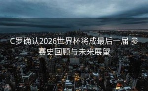 C罗确认2026世界杯将成最后一届 参赛史回顾与未来展望