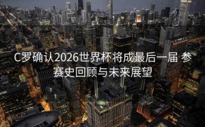 C罗确认2026世界杯将成最后一届 参赛史回顾与未来展望