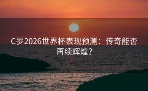 C罗2026世界杯表现预测：传奇能否再续辉煌？