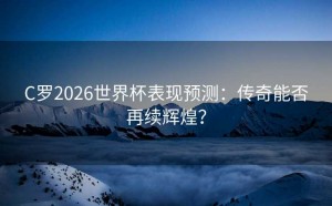 C罗2026世界杯表现预测：传奇能否再续辉煌？
