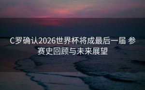 C罗确认2026世界杯将成最后一届 参赛史回顾与未来展望